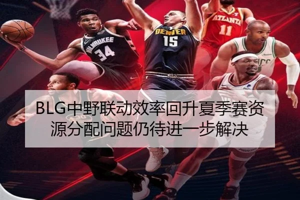 BLG中野联动效率回升夏季赛资源分配问题仍待进一步解决