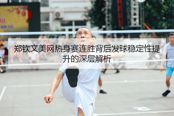 郑钦文美网热身赛连胜背后发球稳定性提升的深层解析